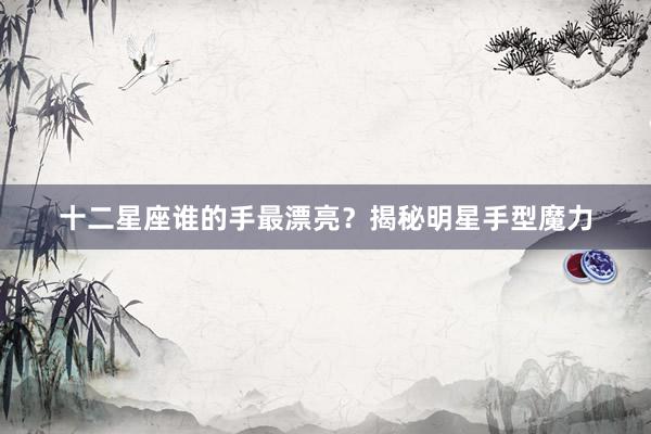 十二星座谁的手最漂亮？揭秘明星手型魔力